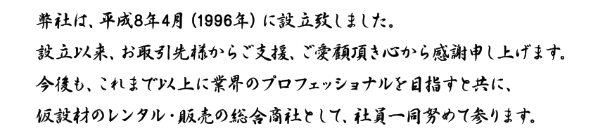 弊社は、平成8年4月（1996年）に設立致しました。設立以来、お取引先様からご支援、ご愛顧いただき心から感謝申し上げます。今後も、これまで以上に業界のプロフェッショナルを目指すとともに、仮設材のレンタル・販売の総合商社として、社員一同努めて参ります。